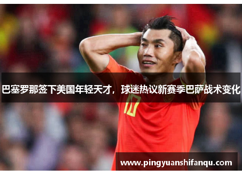 巴塞罗那签下美国年轻天才，球迷热议新赛季巴萨战术变化
